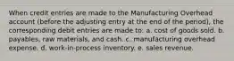 When credit entries are made to the Manufacturing Overhead account (before the adjusting entry at the end of the period), the corresponding debit entries are made to: a. cost of goods sold. b. payables, raw materials, and cash. c. manufacturing overhead expense. d. work-in-process inventory. e. sales revenue.