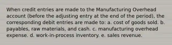 When credit entries are made to the Manufacturing Overhead account (before the adjusting entry at the end of the period), the corresponding debit entries are made to: a. cost of goods sold. b. payables, raw materials, and cash. c. manufacturing overhead expense. d. work-in-process inventory. e. sales revenue.