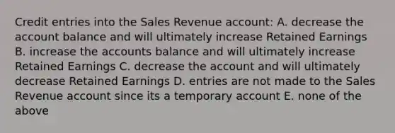 Credit entries into the Sales Revenue account: A. decrease the account balance and will ultimately increase Retained Earnings B. increase the accounts balance and will ultimately increase Retained Earnings C. decrease the account and will ultimately decrease Retained Earnings D. entries are not made to the Sales Revenue account since its a temporary account E. none of the above