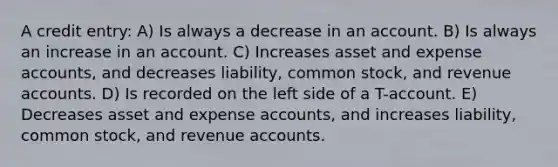 A credit entry: A) Is always a decrease in an account. B) Is always an increase in an account. C) Increases asset and expense accounts, and decreases liability, common stock, and revenue accounts. D) Is recorded on the left side of a T-account. E) Decreases asset and expense accounts, and increases liability, common stock, and revenue accounts.