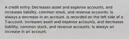 A credit entry: Decreases asset and expense accounts, and increases liability, common stock, and revenue accounts. Is always a decrease in an account. Is recorded on the left side of a T-account. Increases asset and expense accounts, and decreases liability, common stock, and revenue accounts. Is always an increase in an account.