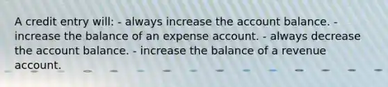 A credit entry will: - always increase the account balance. - increase the balance of an expense account. - always decrease the account balance. - increase the balance of a revenue account.