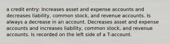 a credit entry: Increases asset and expense accounts and decreases liability, common stock, and revenue accounts. Is always a decrease in an account. Decreases asset and expense accounts and increases liability, common stock, and revenue accounts. Is recorded on the left side of a T-account.