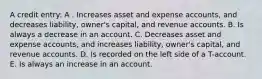 A credit entry: A . Increases asset and expense accounts, and decreases liability, owner's capital, and revenue accounts. B. Is always a decrease in an account. C. Decreases asset and expense accounts, and increases liability, owner's capital, and revenue accounts. D. Is recorded on the left side of a T-account. E. Is always an increase in an account.