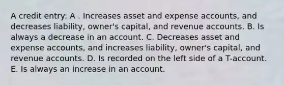 A credit entry: A . Increases asset and expense accounts, and decreases liability, owner's capital, and revenue accounts. B. Is always a decrease in an account. C. Decreases asset and expense accounts, and increases liability, owner's capital, and revenue accounts. D. Is recorded on the left side of a T-account. E. Is always an increase in an account.