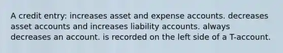 A credit entry: increases asset and expense accounts. decreases asset accounts and increases liability accounts. always decreases an account. is recorded on the left side of a T-account.