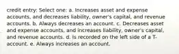 credit entry: Select one: a. Increases asset and expense accounts, and decreases liability, owner's capital, and revenue accounts. b. Always decreases an account. c. Decreases asset and expense accounts, and increases liability, owner's capital, and revenue accounts. d. Is recorded on the left side of a T-account. e. Always increases an account.