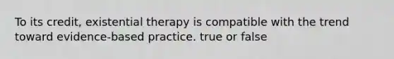 To its credit, existential therapy is compatible with the trend toward evidence-based practice. true or false