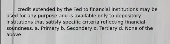 ____ credit extended by the Fed to financial institutions may be used for any purpose and is available only to depository institutions that satisfy specific criteria reflecting financial soundness. a. Primary b. Secondary c. Tertiary d. None of the above