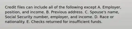 Credit files can include all of the following except A. Employer, position, and income. B. Previous address. C. Spouse's name, Social Security number, employer, and income. D. Race or nationality. E. Checks returned for insufficient funds.