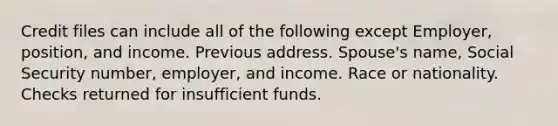 Credit files can include all of the following except Employer, position, and income. Previous address. Spouse's name, Social Security number, employer, and income. Race or nationality. Checks returned for insufficient funds.