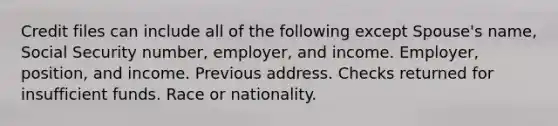 Credit files can include all of the following except Spouse's name, Social Security number, employer, and income. Employer, position, and income. Previous address. Checks returned for insufficient funds. Race or nationality.