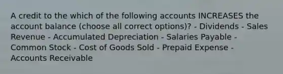 A credit to the which of the following accounts INCREASES the account balance (choose all correct options)? - Dividends - Sales Revenue - Accumulated Depreciation - Salaries Payable - Common Stock - Cost of Goods Sold - Prepaid Expense - Accounts Receivable