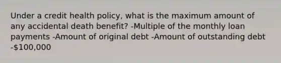 Under a credit health policy, what is the maximum amount of any accidental death benefit? -Multiple of the monthly loan payments -Amount of original debt -Amount of outstanding debt -100,000