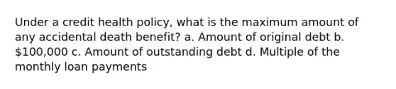 Under a credit health policy, what is the maximum amount of any accidental death benefit? a. Amount of original debt b. 100,000 c. Amount of outstanding debt d. Multiple of the monthly loan payments