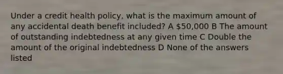 Under a credit health policy, what is the maximum amount of any accidental death benefit included? A 50,000 B The amount of outstanding indebtedness at any given time C Double the amount of the original indebtedness D None of the answers listed