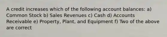 A credit increases which of the following account balances: a) Common Stock b) Sales Revenues c) Cash d) Accounts Receivable e) Property, Plant, and Equipment f) Two of the above are correct