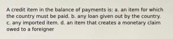 A credit item in the balance of payments is: a. an item for which the country must be paid. b. any loan given out by the country. c. any imported item. d. an item that creates a monetary claim owed to a foreigner