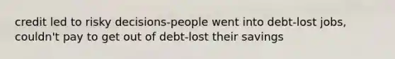 credit led to risky decisions-people went into debt-lost jobs, couldn't pay to get out of debt-lost their savings