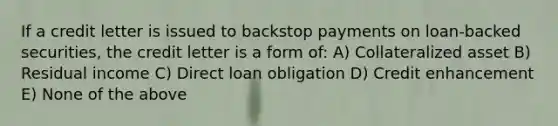 If a credit letter is issued to backstop payments on loan-backed securities, the credit letter is a form of: A) Collateralized asset B) Residual income C) Direct loan obligation D) Credit enhancement E) None of the above