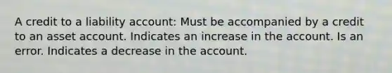 A credit to a liability account: Must be accompanied by a credit to an asset account. Indicates an increase in the account. Is an error. Indicates a decrease in the account.