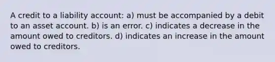 A credit to a liability account: a) must be accompanied by a debit to an asset account. b) is an error. c) indicates a decrease in the amount owed to creditors. d) indicates an increase in the amount owed to creditors.