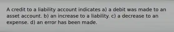 A credit to a liability account indicates a) a debit was made to an asset account. b) an increase to a liability. c) a decrease to an expense. d) an error has been made.