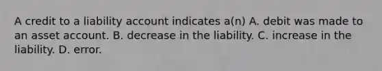 A credit to a liability account indicates a(n) A. debit was made to an asset account. B. decrease in the liability. C. increase in the liability. D. error.