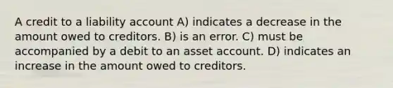 A credit to a liability account A) indicates a decrease in the amount owed to creditors. B) is an error. C) must be accompanied by a debit to an asset account. D) indicates an increase in the amount owed to creditors.