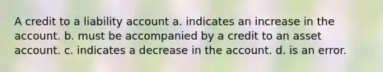 A credit to a liability account a. indicates an increase in the account. b. must be accompanied by a credit to an asset account. c. indicates a decrease in the account. d. is an error.