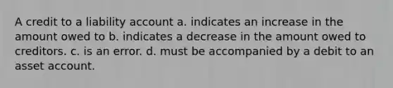 A credit to a liability account a. indicates an increase in the amount owed to b. indicates a decrease in the amount owed to creditors. c. is an error. d. must be accompanied by a debit to an asset account.