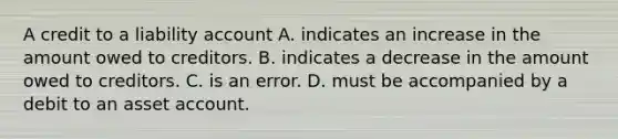 A credit to a liability account A. indicates an increase in the amount owed to creditors. B. indicates a decrease in the amount owed to creditors. C. is an error. D. must be accompanied by a debit to an asset account.