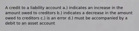 A credit to a liability account a.) indicates an increase in the amount owed to creditors b.) indicates a decrease in the amount owed to creditors c.) is an error d.) must be accompanied by a debit to an asset account