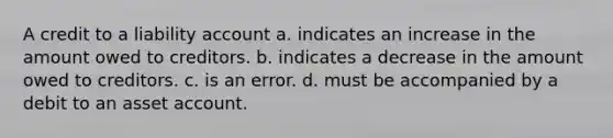 A credit to a liability account a. indicates an increase in the amount owed to creditors. b. indicates a decrease in the amount owed to creditors. c. is an error. d. must be accompanied by a debit to an asset account.