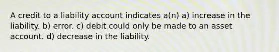 A credit to a liability account indicates a(n) a) increase in the liability. b) error. c) debit could only be made to an asset account. d) decrease in the liability.