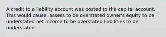 A credit to a liability account was posted to the capital account. This would cause: assess to be overstated owner's equity to be understated net income to be overstated liabilities to be understated