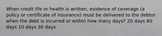 When credit life or health is written, evidence of coverage (a policy or certificate of insurance) must be delivered to the debtor when the debt is incurred or within how many days? 20 days 60 days 10 days 30 days