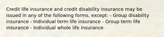 Credit life insurance and credit disability insurance may be issued in any of the following forms, except: - Group disability insurance - Individual term life insurance - Group term life insurance - Individual whole life insurance