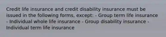 Credit life insurance and credit disability insurance must be issued in the following forms, except: - Group term life insurance - Individual whole life insurance - Group disability insurance - Individual term life insurance