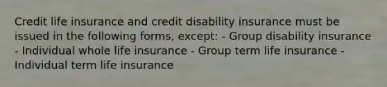 Credit life insurance and credit disability insurance must be issued in the following forms, except: - Group disability insurance - Individual whole life insurance - Group term life insurance - Individual term life insurance