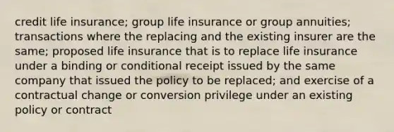 credit life insurance; group life insurance or group annuities; transactions where the replacing and the existing insurer are the same; proposed life insurance that is to replace life insurance under a binding or conditional receipt issued by the same company that issued the policy to be replaced; and exercise of a contractual change or conversion privilege under an existing policy or contract