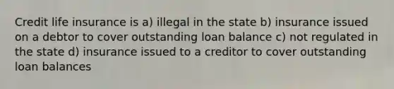 Credit life insurance is a) illegal in the state b) insurance issued on a debtor to cover outstanding loan balance c) not regulated in the state d) insurance issued to a creditor to cover outstanding loan balances