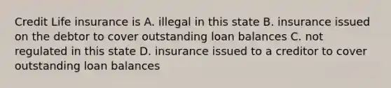 Credit Life insurance is A. illegal in this state B. insurance issued on the debtor to cover outstanding loan balances C. not regulated in this state D. insurance issued to a creditor to cover outstanding loan balances