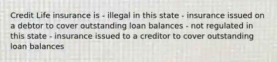 Credit Life insurance is - illegal in this state - insurance issued on a debtor to cover outstanding loan balances - not regulated in this state - insurance issued to a creditor to cover outstanding loan balances