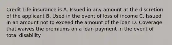 Credit Life insurance is A. Issued in any amount at the discretion of the applicant B. Used in the event of loss of income C. Issued in an amount not to exceed the amount of the loan D. Coverage that waives the premiums on a loan payment in the event of total disability