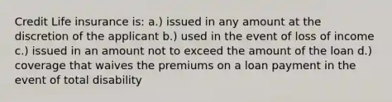 Credit Life insurance is: a.) issued in any amount at the discretion of the applicant b.) used in the event of loss of income c.) issued in an amount not to exceed the amount of the loan d.) coverage that waives the premiums on a loan payment in the event of total disability