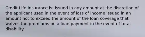 Credit Life Insurance is: issued in any amount at the discretion of the applicant used in the event of loss of income issued in an amount not to exceed the amount of the loan coverage that waives the premiums on a loan payment in the event of total disability