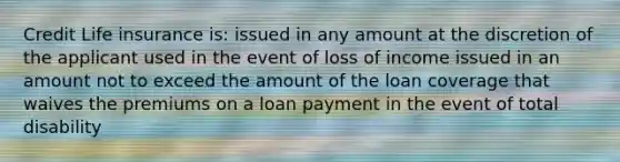 Credit Life insurance is: issued in any amount at the discretion of the applicant used in the event of loss of income issued in an amount not to exceed the amount of the loan coverage that waives the premiums on a loan payment in the event of total disability