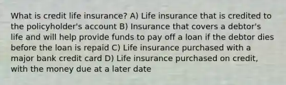 What is credit life insurance? A) Life insurance that is credited to the policyholder's account B) Insurance that covers a debtor's life and will help provide funds to pay off a loan if the debtor dies before the loan is repaid C) Life insurance purchased with a major bank credit card D) Life insurance purchased on credit, with the money due at a later date