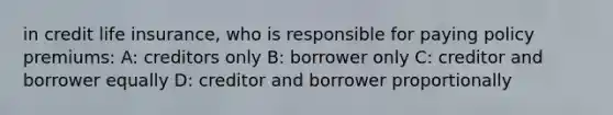 in credit life insurance, who is responsible for paying policy premiums: A: creditors only B: borrower only C: creditor and borrower equally D: creditor and borrower proportionally